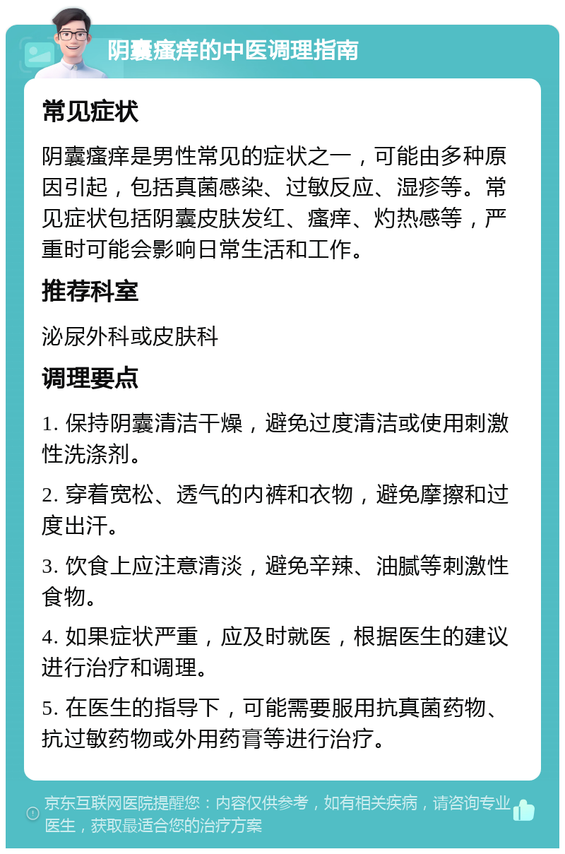 阴囊瘙痒的中医调理指南 常见症状 阴囊瘙痒是男性常见的症状之一，可能由多种原因引起，包括真菌感染、过敏反应、湿疹等。常见症状包括阴囊皮肤发红、瘙痒、灼热感等，严重时可能会影响日常生活和工作。 推荐科室 泌尿外科或皮肤科 调理要点 1. 保持阴囊清洁干燥，避免过度清洁或使用刺激性洗涤剂。 2. 穿着宽松、透气的内裤和衣物，避免摩擦和过度出汗。 3. 饮食上应注意清淡，避免辛辣、油腻等刺激性食物。 4. 如果症状严重，应及时就医，根据医生的建议进行治疗和调理。 5. 在医生的指导下，可能需要服用抗真菌药物、抗过敏药物或外用药膏等进行治疗。