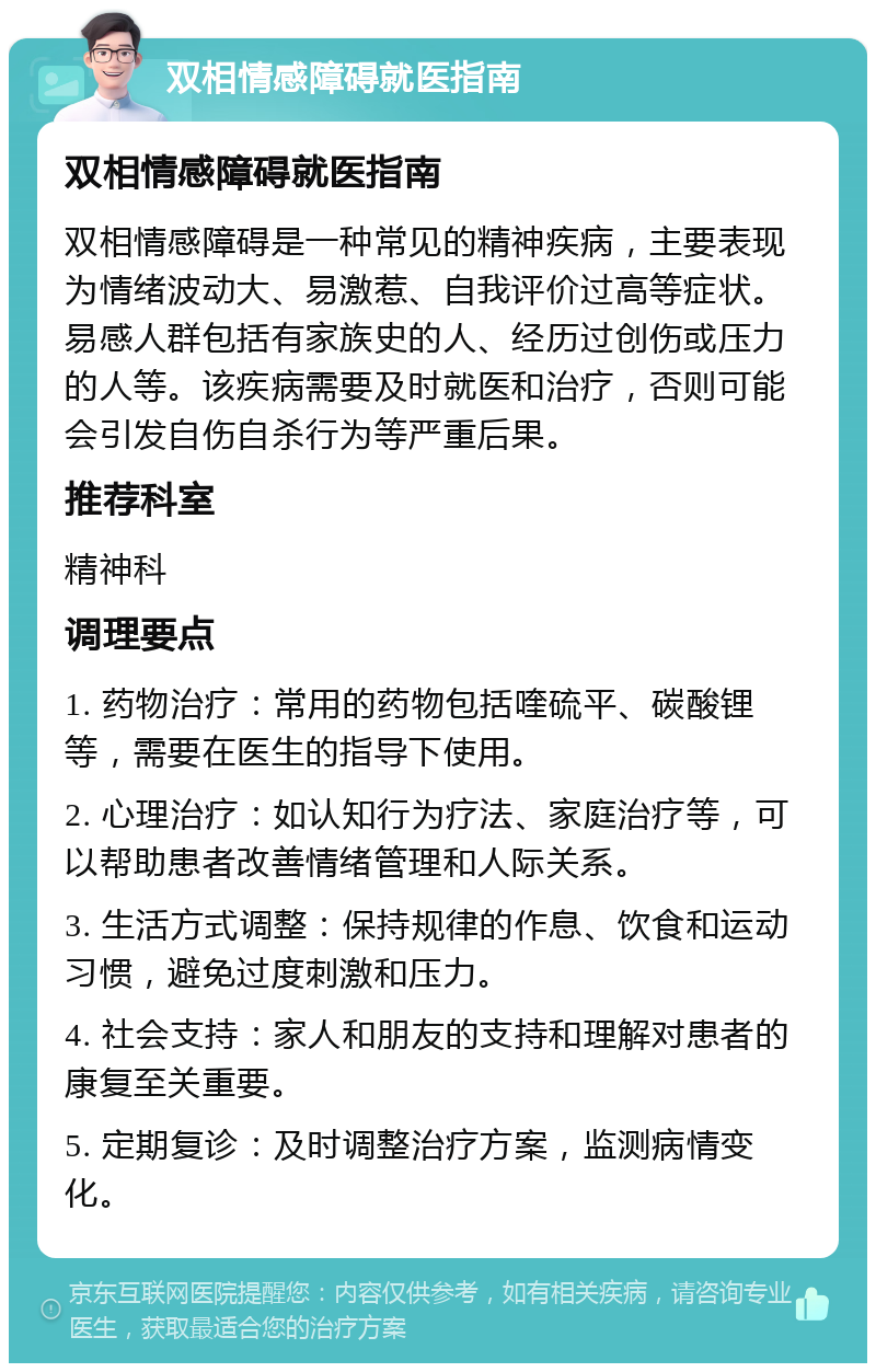 双相情感障碍就医指南 双相情感障碍就医指南 双相情感障碍是一种常见的精神疾病，主要表现为情绪波动大、易激惹、自我评价过高等症状。易感人群包括有家族史的人、经历过创伤或压力的人等。该疾病需要及时就医和治疗，否则可能会引发自伤自杀行为等严重后果。 推荐科室 精神科 调理要点 1. 药物治疗：常用的药物包括喹硫平、碳酸锂等，需要在医生的指导下使用。 2. 心理治疗：如认知行为疗法、家庭治疗等，可以帮助患者改善情绪管理和人际关系。 3. 生活方式调整：保持规律的作息、饮食和运动习惯，避免过度刺激和压力。 4. 社会支持：家人和朋友的支持和理解对患者的康复至关重要。 5. 定期复诊：及时调整治疗方案，监测病情变化。