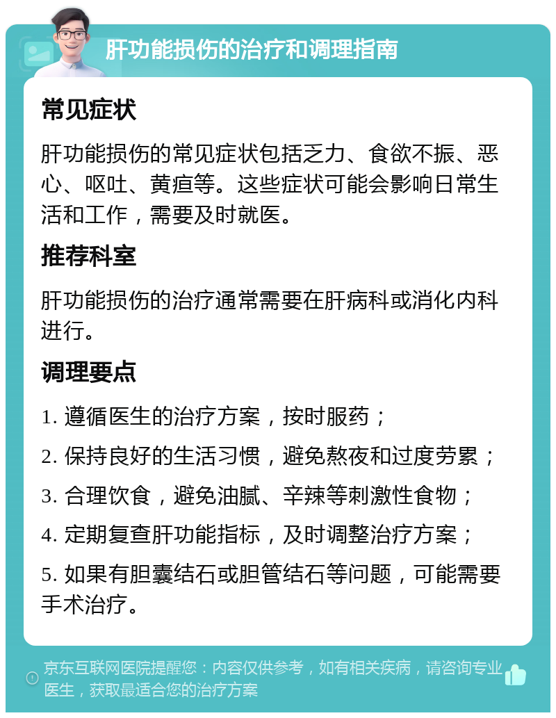 肝功能损伤的治疗和调理指南 常见症状 肝功能损伤的常见症状包括乏力、食欲不振、恶心、呕吐、黄疸等。这些症状可能会影响日常生活和工作，需要及时就医。 推荐科室 肝功能损伤的治疗通常需要在肝病科或消化内科进行。 调理要点 1. 遵循医生的治疗方案，按时服药； 2. 保持良好的生活习惯，避免熬夜和过度劳累； 3. 合理饮食，避免油腻、辛辣等刺激性食物； 4. 定期复查肝功能指标，及时调整治疗方案； 5. 如果有胆囊结石或胆管结石等问题，可能需要手术治疗。