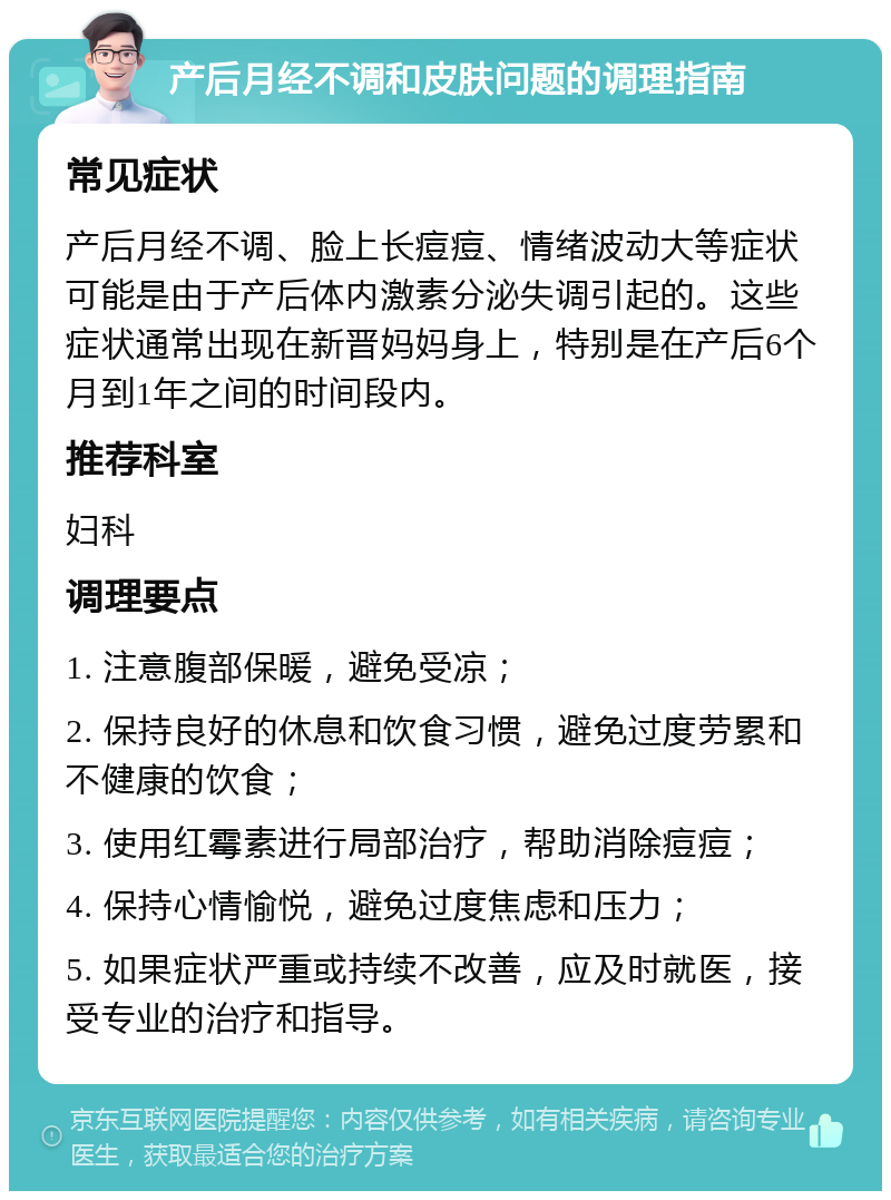 产后月经不调和皮肤问题的调理指南 常见症状 产后月经不调、脸上长痘痘、情绪波动大等症状可能是由于产后体内激素分泌失调引起的。这些症状通常出现在新晋妈妈身上，特别是在产后6个月到1年之间的时间段内。 推荐科室 妇科 调理要点 1. 注意腹部保暖，避免受凉； 2. 保持良好的休息和饮食习惯，避免过度劳累和不健康的饮食； 3. 使用红霉素进行局部治疗，帮助消除痘痘； 4. 保持心情愉悦，避免过度焦虑和压力； 5. 如果症状严重或持续不改善，应及时就医，接受专业的治疗和指导。