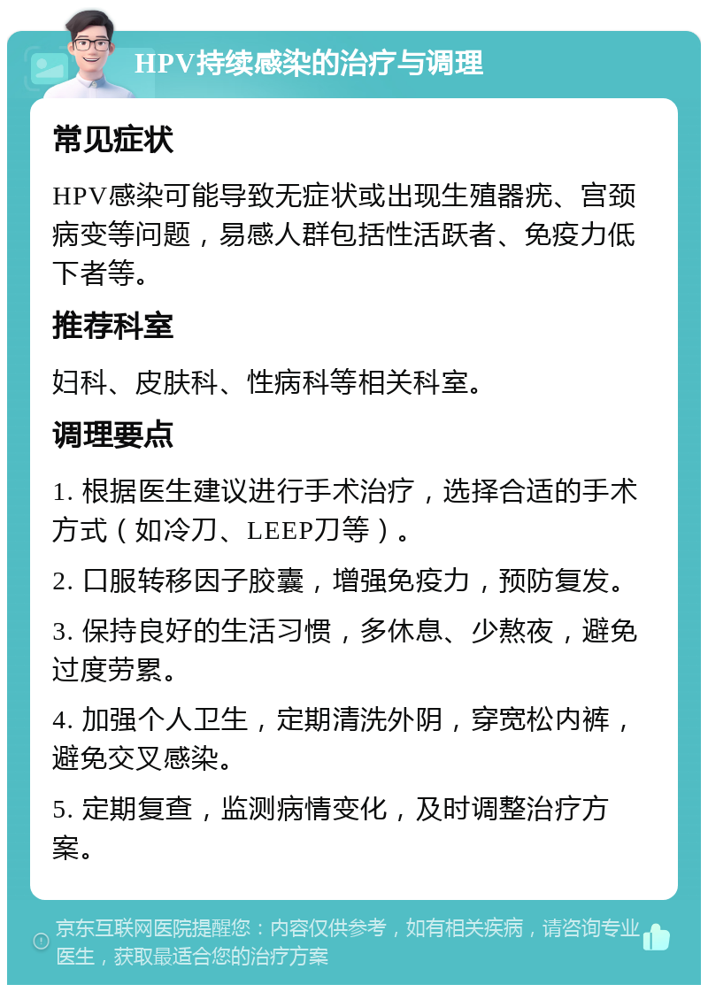 HPV持续感染的治疗与调理 常见症状 HPV感染可能导致无症状或出现生殖器疣、宫颈病变等问题，易感人群包括性活跃者、免疫力低下者等。 推荐科室 妇科、皮肤科、性病科等相关科室。 调理要点 1. 根据医生建议进行手术治疗，选择合适的手术方式（如冷刀、LEEP刀等）。 2. 口服转移因子胶囊，增强免疫力，预防复发。 3. 保持良好的生活习惯，多休息、少熬夜，避免过度劳累。 4. 加强个人卫生，定期清洗外阴，穿宽松内裤，避免交叉感染。 5. 定期复查，监测病情变化，及时调整治疗方案。