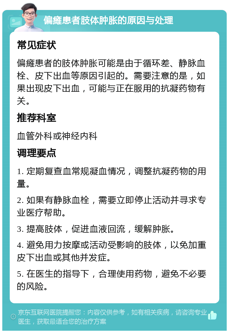 偏瘫患者肢体肿胀的原因与处理 常见症状 偏瘫患者的肢体肿胀可能是由于循环差、静脉血栓、皮下出血等原因引起的。需要注意的是，如果出现皮下出血，可能与正在服用的抗凝药物有关。 推荐科室 血管外科或神经内科 调理要点 1. 定期复查血常规凝血情况，调整抗凝药物的用量。 2. 如果有静脉血栓，需要立即停止活动并寻求专业医疗帮助。 3. 提高肢体，促进血液回流，缓解肿胀。 4. 避免用力按摩或活动受影响的肢体，以免加重皮下出血或其他并发症。 5. 在医生的指导下，合理使用药物，避免不必要的风险。