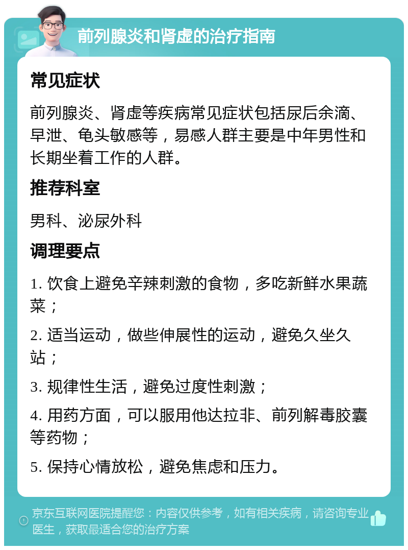 前列腺炎和肾虚的治疗指南 常见症状 前列腺炎、肾虚等疾病常见症状包括尿后余滴、早泄、龟头敏感等，易感人群主要是中年男性和长期坐着工作的人群。 推荐科室 男科、泌尿外科 调理要点 1. 饮食上避免辛辣刺激的食物，多吃新鲜水果蔬菜； 2. 适当运动，做些伸展性的运动，避免久坐久站； 3. 规律性生活，避免过度性刺激； 4. 用药方面，可以服用他达拉非、前列解毒胶囊等药物； 5. 保持心情放松，避免焦虑和压力。