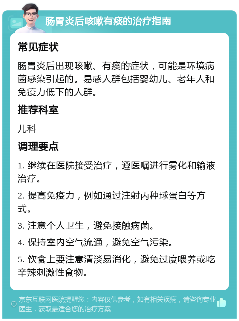 肠胃炎后咳嗽有痰的治疗指南 常见症状 肠胃炎后出现咳嗽、有痰的症状，可能是环境病菌感染引起的。易感人群包括婴幼儿、老年人和免疫力低下的人群。 推荐科室 儿科 调理要点 1. 继续在医院接受治疗，遵医嘱进行雾化和输液治疗。 2. 提高免疫力，例如通过注射丙种球蛋白等方式。 3. 注意个人卫生，避免接触病菌。 4. 保持室内空气流通，避免空气污染。 5. 饮食上要注意清淡易消化，避免过度喂养或吃辛辣刺激性食物。