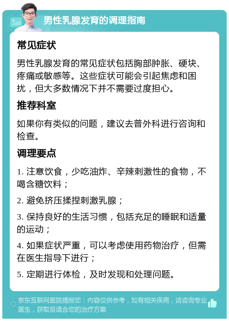 男性乳腺发育的调理指南 常见症状 男性乳腺发育的常见症状包括胸部肿胀、硬块、疼痛或敏感等。这些症状可能会引起焦虑和困扰，但大多数情况下并不需要过度担心。 推荐科室 如果你有类似的问题，建议去普外科进行咨询和检查。 调理要点 1. 注意饮食，少吃油炸、辛辣刺激性的食物，不喝含糖饮料； 2. 避免挤压揉捏刺激乳腺； 3. 保持良好的生活习惯，包括充足的睡眠和适量的运动； 4. 如果症状严重，可以考虑使用药物治疗，但需在医生指导下进行； 5. 定期进行体检，及时发现和处理问题。