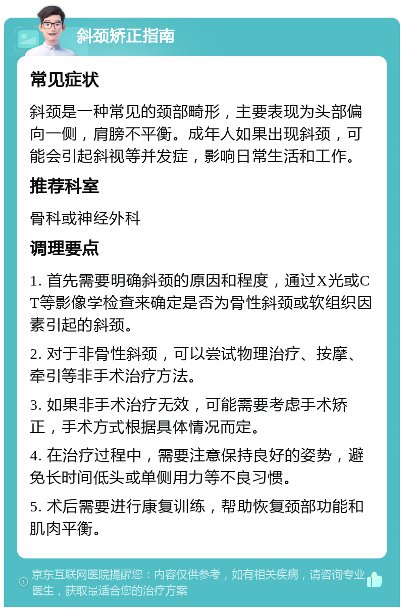 斜颈矫正指南 常见症状 斜颈是一种常见的颈部畸形，主要表现为头部偏向一侧，肩膀不平衡。成年人如果出现斜颈，可能会引起斜视等并发症，影响日常生活和工作。 推荐科室 骨科或神经外科 调理要点 1. 首先需要明确斜颈的原因和程度，通过X光或CT等影像学检查来确定是否为骨性斜颈或软组织因素引起的斜颈。 2. 对于非骨性斜颈，可以尝试物理治疗、按摩、牵引等非手术治疗方法。 3. 如果非手术治疗无效，可能需要考虑手术矫正，手术方式根据具体情况而定。 4. 在治疗过程中，需要注意保持良好的姿势，避免长时间低头或单侧用力等不良习惯。 5. 术后需要进行康复训练，帮助恢复颈部功能和肌肉平衡。