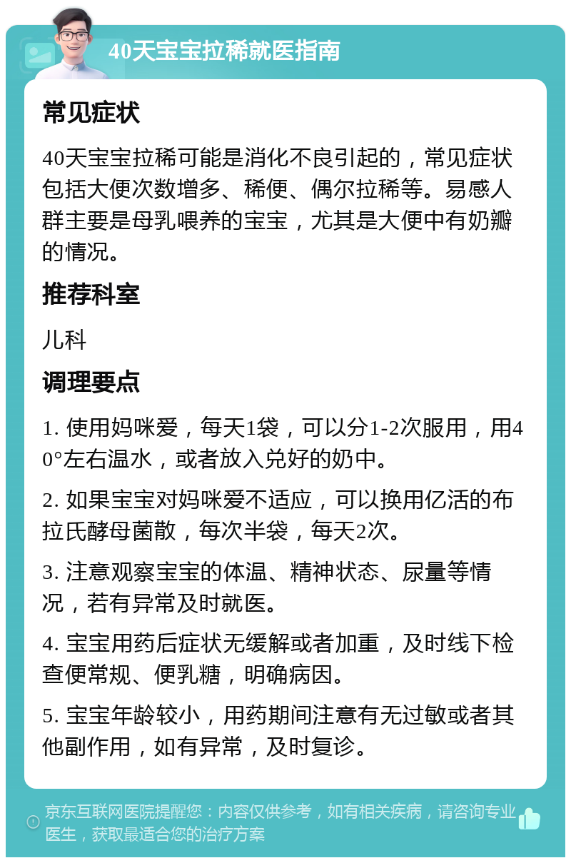 40天宝宝拉稀就医指南 常见症状 40天宝宝拉稀可能是消化不良引起的，常见症状包括大便次数增多、稀便、偶尔拉稀等。易感人群主要是母乳喂养的宝宝，尤其是大便中有奶瓣的情况。 推荐科室 儿科 调理要点 1. 使用妈咪爱，每天1袋，可以分1-2次服用，用40°左右温水，或者放入兑好的奶中。 2. 如果宝宝对妈咪爱不适应，可以换用亿活的布拉氏酵母菌散，每次半袋，每天2次。 3. 注意观察宝宝的体温、精神状态、尿量等情况，若有异常及时就医。 4. 宝宝用药后症状无缓解或者加重，及时线下检查便常规、便乳糖，明确病因。 5. 宝宝年龄较小，用药期间注意有无过敏或者其他副作用，如有异常，及时复诊。