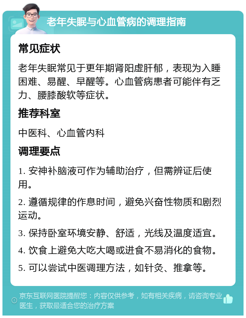 老年失眠与心血管病的调理指南 常见症状 老年失眠常见于更年期肾阳虚肝郁，表现为入睡困难、易醒、早醒等。心血管病患者可能伴有乏力、腰膝酸软等症状。 推荐科室 中医科、心血管内科 调理要点 1. 安神补脑液可作为辅助治疗，但需辨证后使用。 2. 遵循规律的作息时间，避免兴奋性物质和剧烈运动。 3. 保持卧室环境安静、舒适，光线及温度适宜。 4. 饮食上避免大吃大喝或进食不易消化的食物。 5. 可以尝试中医调理方法，如针灸、推拿等。