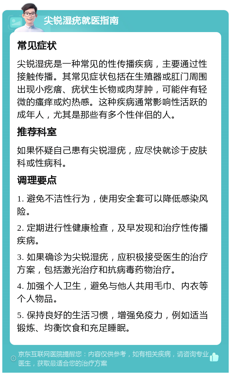 尖锐湿疣就医指南 常见症状 尖锐湿疣是一种常见的性传播疾病，主要通过性接触传播。其常见症状包括在生殖器或肛门周围出现小疙瘩、疣状生长物或肉芽肿，可能伴有轻微的瘙痒或灼热感。这种疾病通常影响性活跃的成年人，尤其是那些有多个性伴侣的人。 推荐科室 如果怀疑自己患有尖锐湿疣，应尽快就诊于皮肤科或性病科。 调理要点 1. 避免不洁性行为，使用安全套可以降低感染风险。 2. 定期进行性健康检查，及早发现和治疗性传播疾病。 3. 如果确诊为尖锐湿疣，应积极接受医生的治疗方案，包括激光治疗和抗病毒药物治疗。 4. 加强个人卫生，避免与他人共用毛巾、内衣等个人物品。 5. 保持良好的生活习惯，增强免疫力，例如适当锻炼、均衡饮食和充足睡眠。