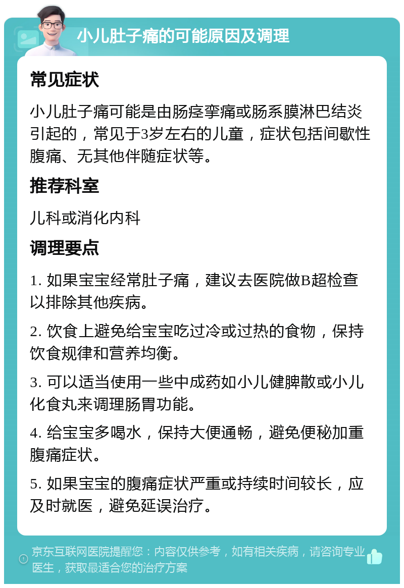 小儿肚子痛的可能原因及调理 常见症状 小儿肚子痛可能是由肠痉挛痛或肠系膜淋巴结炎引起的，常见于3岁左右的儿童，症状包括间歇性腹痛、无其他伴随症状等。 推荐科室 儿科或消化内科 调理要点 1. 如果宝宝经常肚子痛，建议去医院做B超检查以排除其他疾病。 2. 饮食上避免给宝宝吃过冷或过热的食物，保持饮食规律和营养均衡。 3. 可以适当使用一些中成药如小儿健脾散或小儿化食丸来调理肠胃功能。 4. 给宝宝多喝水，保持大便通畅，避免便秘加重腹痛症状。 5. 如果宝宝的腹痛症状严重或持续时间较长，应及时就医，避免延误治疗。