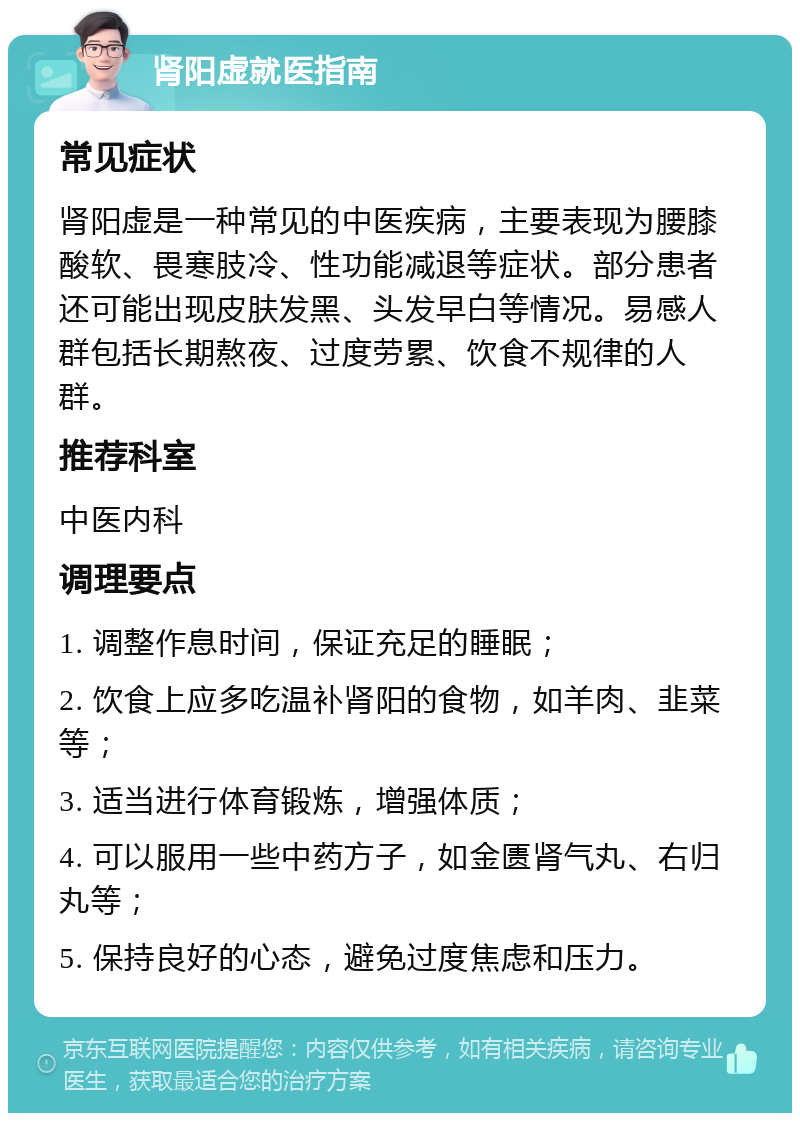 肾阳虚就医指南 常见症状 肾阳虚是一种常见的中医疾病，主要表现为腰膝酸软、畏寒肢冷、性功能减退等症状。部分患者还可能出现皮肤发黑、头发早白等情况。易感人群包括长期熬夜、过度劳累、饮食不规律的人群。 推荐科室 中医内科 调理要点 1. 调整作息时间，保证充足的睡眠； 2. 饮食上应多吃温补肾阳的食物，如羊肉、韭菜等； 3. 适当进行体育锻炼，增强体质； 4. 可以服用一些中药方子，如金匮肾气丸、右归丸等； 5. 保持良好的心态，避免过度焦虑和压力。