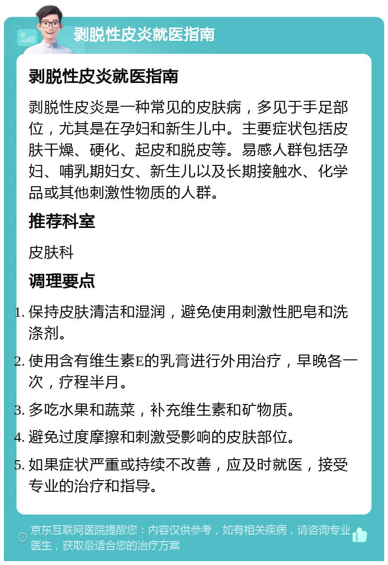 剥脱性皮炎就医指南 剥脱性皮炎就医指南 剥脱性皮炎是一种常见的皮肤病，多见于手足部位，尤其是在孕妇和新生儿中。主要症状包括皮肤干燥、硬化、起皮和脱皮等。易感人群包括孕妇、哺乳期妇女、新生儿以及长期接触水、化学品或其他刺激性物质的人群。 推荐科室 皮肤科 调理要点 保持皮肤清洁和湿润，避免使用刺激性肥皂和洗涤剂。 使用含有维生素E的乳膏进行外用治疗，早晚各一次，疗程半月。 多吃水果和蔬菜，补充维生素和矿物质。 避免过度摩擦和刺激受影响的皮肤部位。 如果症状严重或持续不改善，应及时就医，接受专业的治疗和指导。