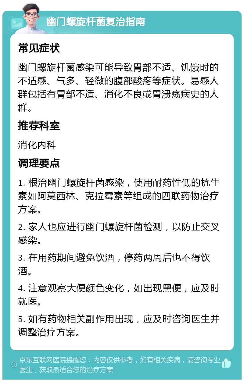 幽门螺旋杆菌复治指南 常见症状 幽门螺旋杆菌感染可能导致胃部不适、饥饿时的不适感、气多、轻微的腹部酸疼等症状。易感人群包括有胃部不适、消化不良或胃溃疡病史的人群。 推荐科室 消化内科 调理要点 1. 根治幽门螺旋杆菌感染，使用耐药性低的抗生素如阿莫西林、克拉霉素等组成的四联药物治疗方案。 2. 家人也应进行幽门螺旋杆菌检测，以防止交叉感染。 3. 在用药期间避免饮酒，停药两周后也不得饮酒。 4. 注意观察大便颜色变化，如出现黑便，应及时就医。 5. 如有药物相关副作用出现，应及时咨询医生并调整治疗方案。