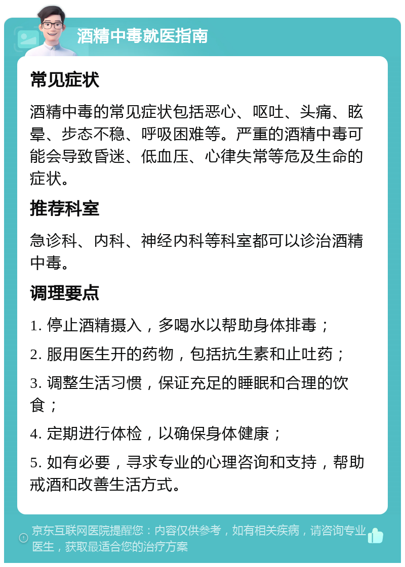 酒精中毒就医指南 常见症状 酒精中毒的常见症状包括恶心、呕吐、头痛、眩晕、步态不稳、呼吸困难等。严重的酒精中毒可能会导致昏迷、低血压、心律失常等危及生命的症状。 推荐科室 急诊科、内科、神经内科等科室都可以诊治酒精中毒。 调理要点 1. 停止酒精摄入，多喝水以帮助身体排毒； 2. 服用医生开的药物，包括抗生素和止吐药； 3. 调整生活习惯，保证充足的睡眠和合理的饮食； 4. 定期进行体检，以确保身体健康； 5. 如有必要，寻求专业的心理咨询和支持，帮助戒酒和改善生活方式。