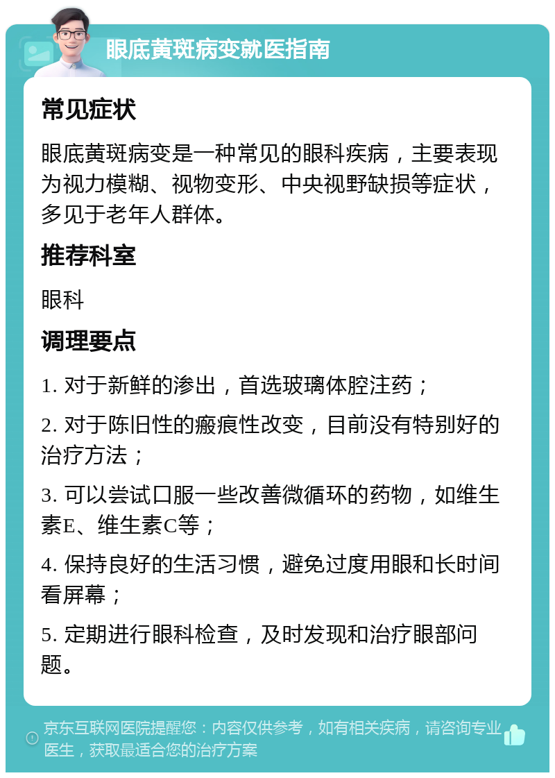 眼底黄斑病变就医指南 常见症状 眼底黄斑病变是一种常见的眼科疾病，主要表现为视力模糊、视物变形、中央视野缺损等症状，多见于老年人群体。 推荐科室 眼科 调理要点 1. 对于新鲜的渗出，首选玻璃体腔注药； 2. 对于陈旧性的瘢痕性改变，目前没有特别好的治疗方法； 3. 可以尝试口服一些改善微循环的药物，如维生素E、维生素C等； 4. 保持良好的生活习惯，避免过度用眼和长时间看屏幕； 5. 定期进行眼科检查，及时发现和治疗眼部问题。