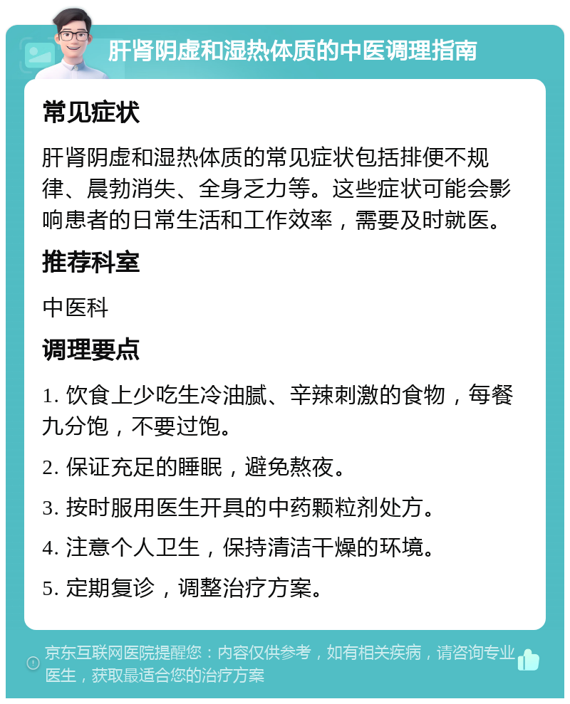 肝肾阴虚和湿热体质的中医调理指南 常见症状 肝肾阴虚和湿热体质的常见症状包括排便不规律、晨勃消失、全身乏力等。这些症状可能会影响患者的日常生活和工作效率，需要及时就医。 推荐科室 中医科 调理要点 1. 饮食上少吃生冷油腻、辛辣刺激的食物，每餐九分饱，不要过饱。 2. 保证充足的睡眠，避免熬夜。 3. 按时服用医生开具的中药颗粒剂处方。 4. 注意个人卫生，保持清洁干燥的环境。 5. 定期复诊，调整治疗方案。