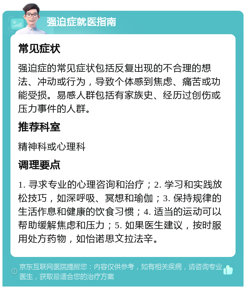 强迫症就医指南 常见症状 强迫症的常见症状包括反复出现的不合理的想法、冲动或行为，导致个体感到焦虑、痛苦或功能受损。易感人群包括有家族史、经历过创伤或压力事件的人群。 推荐科室 精神科或心理科 调理要点 1. 寻求专业的心理咨询和治疗；2. 学习和实践放松技巧，如深呼吸、冥想和瑜伽；3. 保持规律的生活作息和健康的饮食习惯；4. 适当的运动可以帮助缓解焦虑和压力；5. 如果医生建议，按时服用处方药物，如怡诺思文拉法辛。