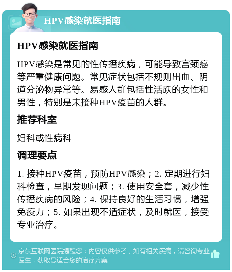 HPV感染就医指南 HPV感染就医指南 HPV感染是常见的性传播疾病，可能导致宫颈癌等严重健康问题。常见症状包括不规则出血、阴道分泌物异常等。易感人群包括性活跃的女性和男性，特别是未接种HPV疫苗的人群。 推荐科室 妇科或性病科 调理要点 1. 接种HPV疫苗，预防HPV感染；2. 定期进行妇科检查，早期发现问题；3. 使用安全套，减少性传播疾病的风险；4. 保持良好的生活习惯，增强免疫力；5. 如果出现不适症状，及时就医，接受专业治疗。