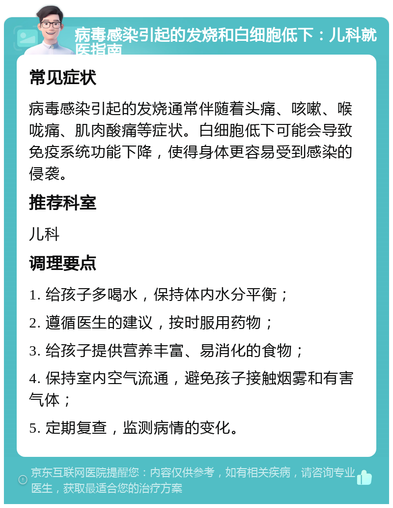 病毒感染引起的发烧和白细胞低下：儿科就医指南 常见症状 病毒感染引起的发烧通常伴随着头痛、咳嗽、喉咙痛、肌肉酸痛等症状。白细胞低下可能会导致免疫系统功能下降，使得身体更容易受到感染的侵袭。 推荐科室 儿科 调理要点 1. 给孩子多喝水，保持体内水分平衡； 2. 遵循医生的建议，按时服用药物； 3. 给孩子提供营养丰富、易消化的食物； 4. 保持室内空气流通，避免孩子接触烟雾和有害气体； 5. 定期复查，监测病情的变化。