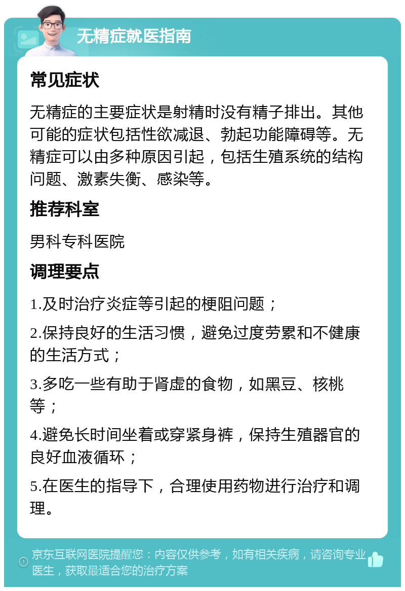 无精症就医指南 常见症状 无精症的主要症状是射精时没有精子排出。其他可能的症状包括性欲减退、勃起功能障碍等。无精症可以由多种原因引起，包括生殖系统的结构问题、激素失衡、感染等。 推荐科室 男科专科医院 调理要点 1.及时治疗炎症等引起的梗阻问题； 2.保持良好的生活习惯，避免过度劳累和不健康的生活方式； 3.多吃一些有助于肾虚的食物，如黑豆、核桃等； 4.避免长时间坐着或穿紧身裤，保持生殖器官的良好血液循环； 5.在医生的指导下，合理使用药物进行治疗和调理。