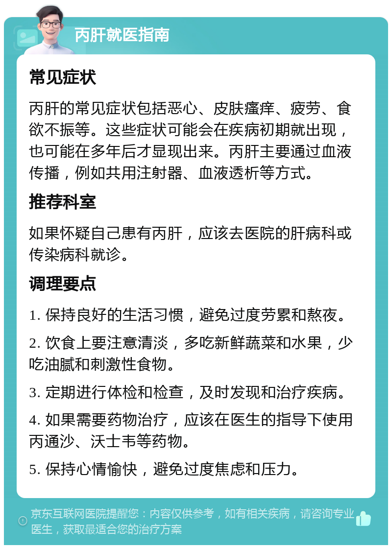 丙肝就医指南 常见症状 丙肝的常见症状包括恶心、皮肤瘙痒、疲劳、食欲不振等。这些症状可能会在疾病初期就出现，也可能在多年后才显现出来。丙肝主要通过血液传播，例如共用注射器、血液透析等方式。 推荐科室 如果怀疑自己患有丙肝，应该去医院的肝病科或传染病科就诊。 调理要点 1. 保持良好的生活习惯，避免过度劳累和熬夜。 2. 饮食上要注意清淡，多吃新鲜蔬菜和水果，少吃油腻和刺激性食物。 3. 定期进行体检和检查，及时发现和治疗疾病。 4. 如果需要药物治疗，应该在医生的指导下使用丙通沙、沃士韦等药物。 5. 保持心情愉快，避免过度焦虑和压力。