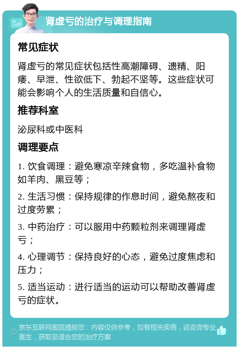 肾虚亏的治疗与调理指南 常见症状 肾虚亏的常见症状包括性高潮障碍、遗精、阳痿、早泄、性欲低下、勃起不坚等。这些症状可能会影响个人的生活质量和自信心。 推荐科室 泌尿科或中医科 调理要点 1. 饮食调理：避免寒凉辛辣食物，多吃温补食物如羊肉、黑豆等； 2. 生活习惯：保持规律的作息时间，避免熬夜和过度劳累； 3. 中药治疗：可以服用中药颗粒剂来调理肾虚亏； 4. 心理调节：保持良好的心态，避免过度焦虑和压力； 5. 适当运动：进行适当的运动可以帮助改善肾虚亏的症状。