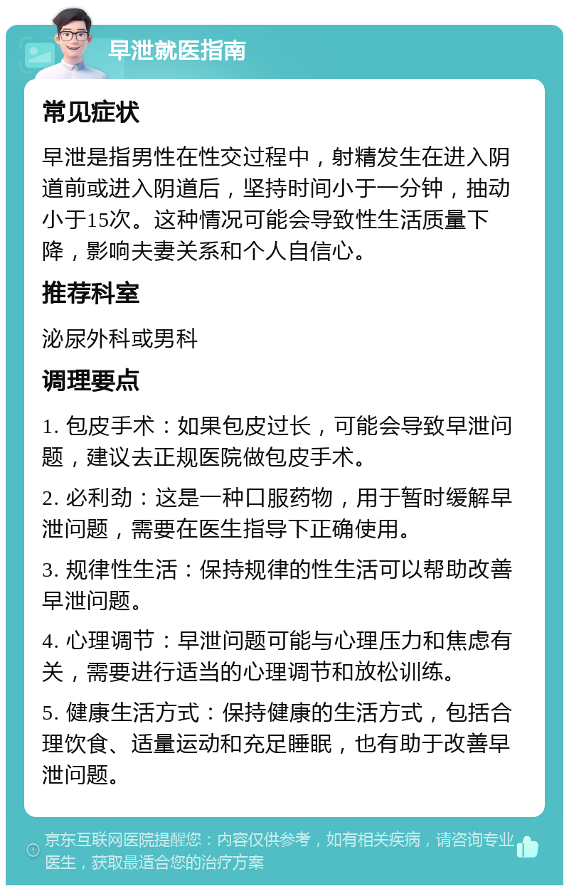 早泄就医指南 常见症状 早泄是指男性在性交过程中，射精发生在进入阴道前或进入阴道后，坚持时间小于一分钟，抽动小于15次。这种情况可能会导致性生活质量下降，影响夫妻关系和个人自信心。 推荐科室 泌尿外科或男科 调理要点 1. 包皮手术：如果包皮过长，可能会导致早泄问题，建议去正规医院做包皮手术。 2. 必利劲：这是一种口服药物，用于暂时缓解早泄问题，需要在医生指导下正确使用。 3. 规律性生活：保持规律的性生活可以帮助改善早泄问题。 4. 心理调节：早泄问题可能与心理压力和焦虑有关，需要进行适当的心理调节和放松训练。 5. 健康生活方式：保持健康的生活方式，包括合理饮食、适量运动和充足睡眠，也有助于改善早泄问题。