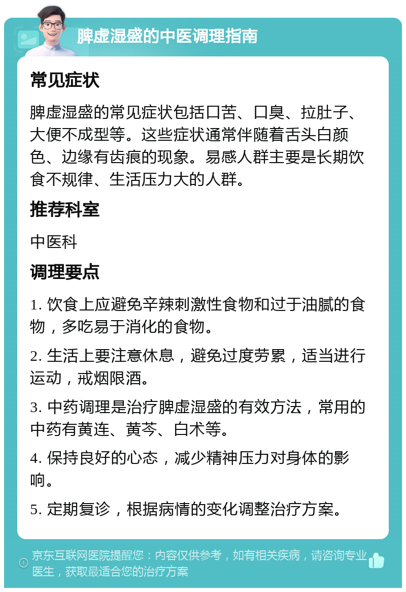 脾虚湿盛的中医调理指南 常见症状 脾虚湿盛的常见症状包括口苦、口臭、拉肚子、大便不成型等。这些症状通常伴随着舌头白颜色、边缘有齿痕的现象。易感人群主要是长期饮食不规律、生活压力大的人群。 推荐科室 中医科 调理要点 1. 饮食上应避免辛辣刺激性食物和过于油腻的食物，多吃易于消化的食物。 2. 生活上要注意休息，避免过度劳累，适当进行运动，戒烟限酒。 3. 中药调理是治疗脾虚湿盛的有效方法，常用的中药有黄连、黄芩、白术等。 4. 保持良好的心态，减少精神压力对身体的影响。 5. 定期复诊，根据病情的变化调整治疗方案。