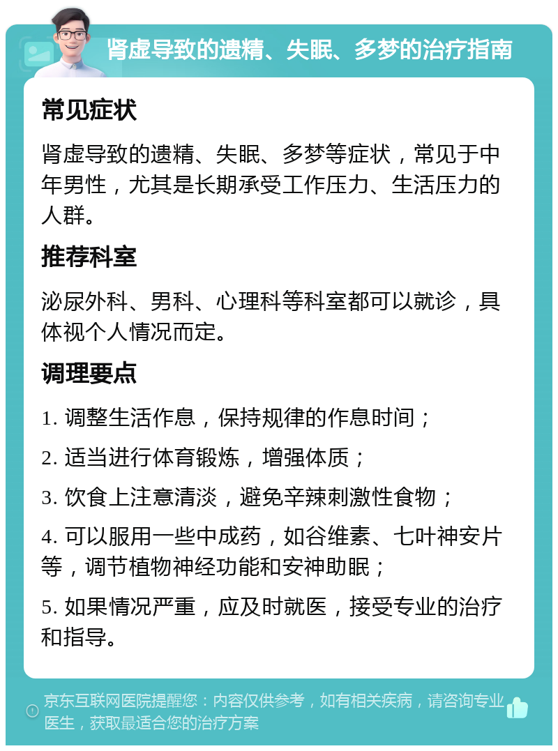 肾虚导致的遗精、失眠、多梦的治疗指南 常见症状 肾虚导致的遗精、失眠、多梦等症状，常见于中年男性，尤其是长期承受工作压力、生活压力的人群。 推荐科室 泌尿外科、男科、心理科等科室都可以就诊，具体视个人情况而定。 调理要点 1. 调整生活作息，保持规律的作息时间； 2. 适当进行体育锻炼，增强体质； 3. 饮食上注意清淡，避免辛辣刺激性食物； 4. 可以服用一些中成药，如谷维素、七叶神安片等，调节植物神经功能和安神助眠； 5. 如果情况严重，应及时就医，接受专业的治疗和指导。