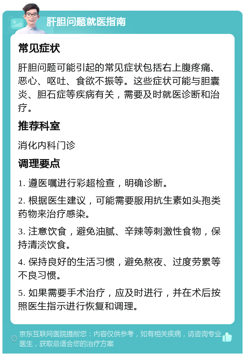 肝胆问题就医指南 常见症状 肝胆问题可能引起的常见症状包括右上腹疼痛、恶心、呕吐、食欲不振等。这些症状可能与胆囊炎、胆石症等疾病有关，需要及时就医诊断和治疗。 推荐科室 消化内科门诊 调理要点 1. 遵医嘱进行彩超检查，明确诊断。 2. 根据医生建议，可能需要服用抗生素如头孢类药物来治疗感染。 3. 注意饮食，避免油腻、辛辣等刺激性食物，保持清淡饮食。 4. 保持良好的生活习惯，避免熬夜、过度劳累等不良习惯。 5. 如果需要手术治疗，应及时进行，并在术后按照医生指示进行恢复和调理。