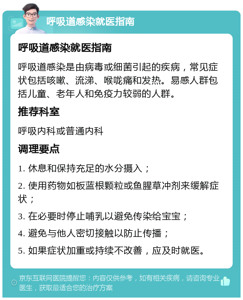 呼吸道感染就医指南 呼吸道感染就医指南 呼吸道感染是由病毒或细菌引起的疾病，常见症状包括咳嗽、流涕、喉咙痛和发热。易感人群包括儿童、老年人和免疫力较弱的人群。 推荐科室 呼吸内科或普通内科 调理要点 1. 休息和保持充足的水分摄入； 2. 使用药物如板蓝根颗粒或鱼腥草冲剂来缓解症状； 3. 在必要时停止哺乳以避免传染给宝宝； 4. 避免与他人密切接触以防止传播； 5. 如果症状加重或持续不改善，应及时就医。