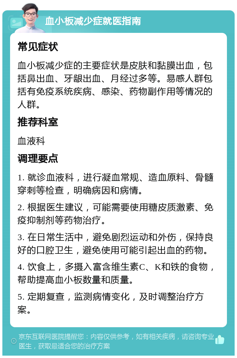 血小板减少症就医指南 常见症状 血小板减少症的主要症状是皮肤和黏膜出血，包括鼻出血、牙龈出血、月经过多等。易感人群包括有免疫系统疾病、感染、药物副作用等情况的人群。 推荐科室 血液科 调理要点 1. 就诊血液科，进行凝血常规、造血原料、骨髓穿刺等检查，明确病因和病情。 2. 根据医生建议，可能需要使用糖皮质激素、免疫抑制剂等药物治疗。 3. 在日常生活中，避免剧烈运动和外伤，保持良好的口腔卫生，避免使用可能引起出血的药物。 4. 饮食上，多摄入富含维生素C、K和铁的食物，帮助提高血小板数量和质量。 5. 定期复查，监测病情变化，及时调整治疗方案。