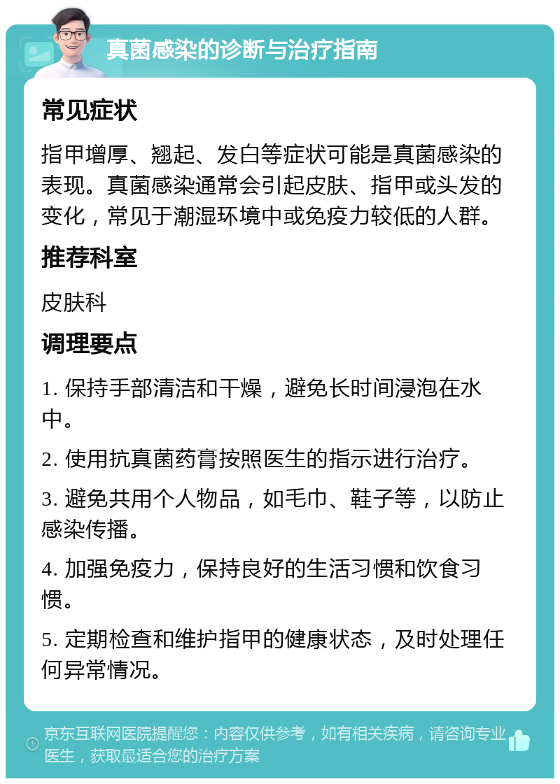 真菌感染的诊断与治疗指南 常见症状 指甲增厚、翘起、发白等症状可能是真菌感染的表现。真菌感染通常会引起皮肤、指甲或头发的变化，常见于潮湿环境中或免疫力较低的人群。 推荐科室 皮肤科 调理要点 1. 保持手部清洁和干燥，避免长时间浸泡在水中。 2. 使用抗真菌药膏按照医生的指示进行治疗。 3. 避免共用个人物品，如毛巾、鞋子等，以防止感染传播。 4. 加强免疫力，保持良好的生活习惯和饮食习惯。 5. 定期检查和维护指甲的健康状态，及时处理任何异常情况。