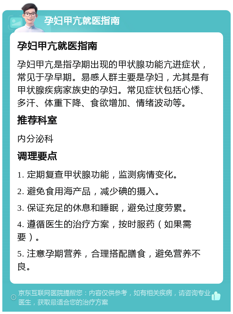 孕妇甲亢就医指南 孕妇甲亢就医指南 孕妇甲亢是指孕期出现的甲状腺功能亢进症状，常见于孕早期。易感人群主要是孕妇，尤其是有甲状腺疾病家族史的孕妇。常见症状包括心悸、多汗、体重下降、食欲增加、情绪波动等。 推荐科室 内分泌科 调理要点 1. 定期复查甲状腺功能，监测病情变化。 2. 避免食用海产品，减少碘的摄入。 3. 保证充足的休息和睡眠，避免过度劳累。 4. 遵循医生的治疗方案，按时服药（如果需要）。 5. 注意孕期营养，合理搭配膳食，避免营养不良。