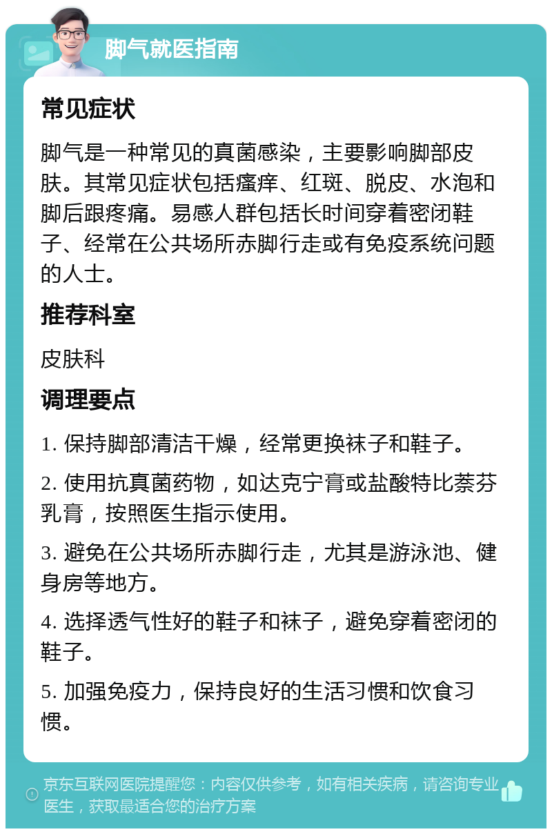 脚气就医指南 常见症状 脚气是一种常见的真菌感染，主要影响脚部皮肤。其常见症状包括瘙痒、红斑、脱皮、水泡和脚后跟疼痛。易感人群包括长时间穿着密闭鞋子、经常在公共场所赤脚行走或有免疫系统问题的人士。 推荐科室 皮肤科 调理要点 1. 保持脚部清洁干燥，经常更换袜子和鞋子。 2. 使用抗真菌药物，如达克宁膏或盐酸特比萘芬乳膏，按照医生指示使用。 3. 避免在公共场所赤脚行走，尤其是游泳池、健身房等地方。 4. 选择透气性好的鞋子和袜子，避免穿着密闭的鞋子。 5. 加强免疫力，保持良好的生活习惯和饮食习惯。