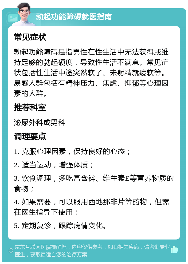 勃起功能障碍就医指南 常见症状 勃起功能障碍是指男性在性生活中无法获得或维持足够的勃起硬度，导致性生活不满意。常见症状包括性生活中途突然软了、未射精就疲软等。易感人群包括有精神压力、焦虑、抑郁等心理因素的人群。 推荐科室 泌尿外科或男科 调理要点 1. 克服心理因素，保持良好的心态； 2. 适当运动，增强体质； 3. 饮食调理，多吃富含锌、维生素E等营养物质的食物； 4. 如果需要，可以服用西地那非片等药物，但需在医生指导下使用； 5. 定期复诊，跟踪病情变化。