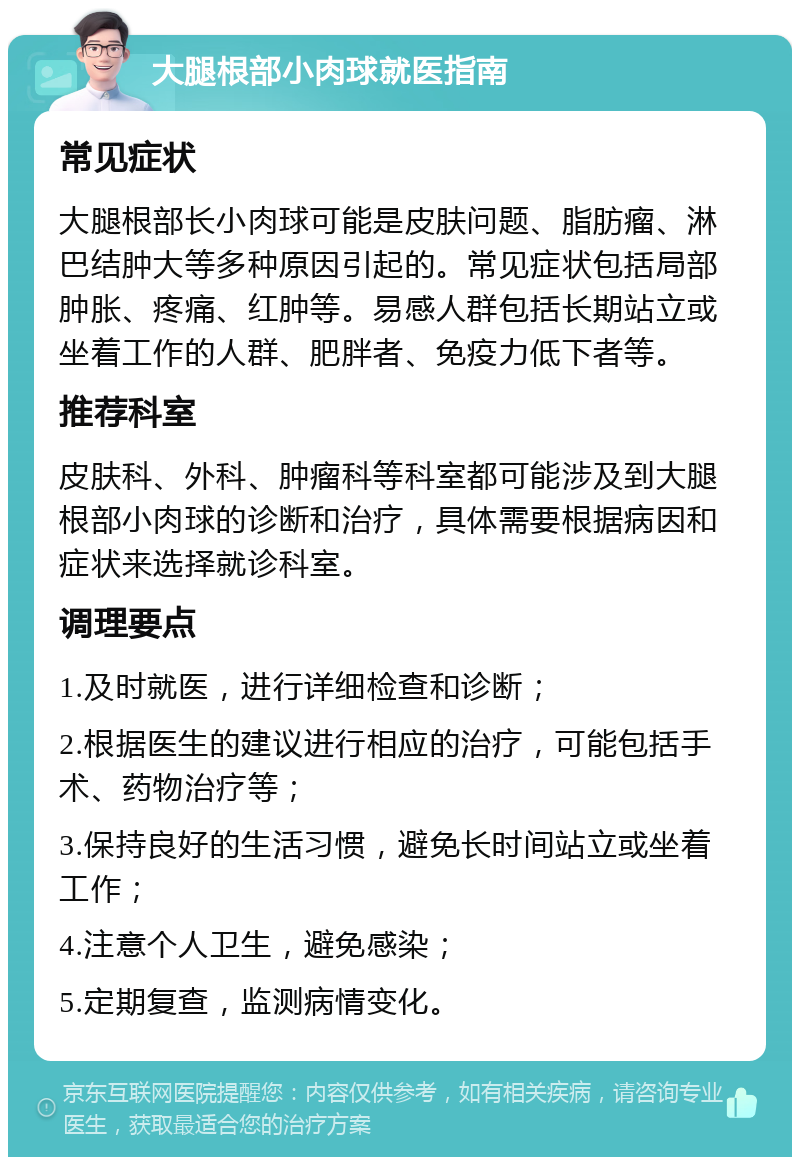 大腿根部小肉球就医指南 常见症状 大腿根部长小肉球可能是皮肤问题、脂肪瘤、淋巴结肿大等多种原因引起的。常见症状包括局部肿胀、疼痛、红肿等。易感人群包括长期站立或坐着工作的人群、肥胖者、免疫力低下者等。 推荐科室 皮肤科、外科、肿瘤科等科室都可能涉及到大腿根部小肉球的诊断和治疗，具体需要根据病因和症状来选择就诊科室。 调理要点 1.及时就医，进行详细检查和诊断； 2.根据医生的建议进行相应的治疗，可能包括手术、药物治疗等； 3.保持良好的生活习惯，避免长时间站立或坐着工作； 4.注意个人卫生，避免感染； 5.定期复查，监测病情变化。