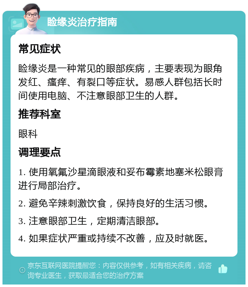 睑缘炎治疗指南 常见症状 睑缘炎是一种常见的眼部疾病，主要表现为眼角发红、瘙痒、有裂口等症状。易感人群包括长时间使用电脑、不注意眼部卫生的人群。 推荐科室 眼科 调理要点 1. 使用氧氟沙星滴眼液和妥布霉素地塞米松眼膏进行局部治疗。 2. 避免辛辣刺激饮食，保持良好的生活习惯。 3. 注意眼部卫生，定期清洁眼部。 4. 如果症状严重或持续不改善，应及时就医。