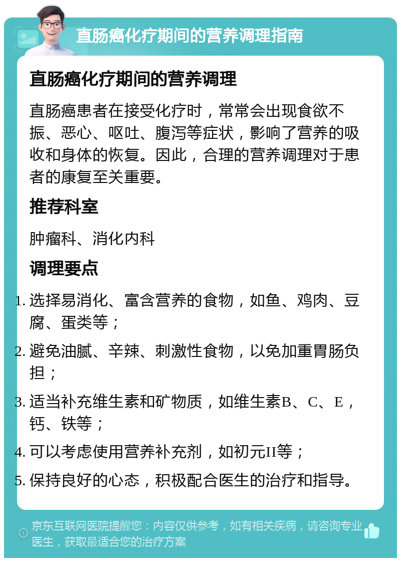 直肠癌化疗期间的营养调理指南 直肠癌化疗期间的营养调理 直肠癌患者在接受化疗时，常常会出现食欲不振、恶心、呕吐、腹泻等症状，影响了营养的吸收和身体的恢复。因此，合理的营养调理对于患者的康复至关重要。 推荐科室 肿瘤科、消化内科 调理要点 选择易消化、富含营养的食物，如鱼、鸡肉、豆腐、蛋类等； 避免油腻、辛辣、刺激性食物，以免加重胃肠负担； 适当补充维生素和矿物质，如维生素B、C、E，钙、铁等； 可以考虑使用营养补充剂，如初元II等； 保持良好的心态，积极配合医生的治疗和指导。