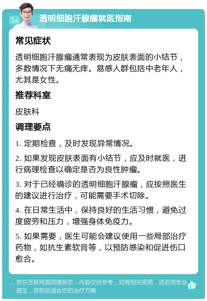 透明细胞汗腺瘤就医指南 常见症状 透明细胞汗腺瘤通常表现为皮肤表面的小结节，多数情况下无痛无痒。易感人群包括中老年人，尤其是女性。 推荐科室 皮肤科 调理要点 1. 定期检查，及时发现异常情况。 2. 如果发现皮肤表面有小结节，应及时就医，进行病理检查以确定是否为良性肿瘤。 3. 对于已经确诊的透明细胞汗腺瘤，应按照医生的建议进行治疗，可能需要手术切除。 4. 在日常生活中，保持良好的生活习惯，避免过度疲劳和压力，增强身体免疫力。 5. 如果需要，医生可能会建议使用一些局部治疗药物，如抗生素软膏等，以预防感染和促进伤口愈合。