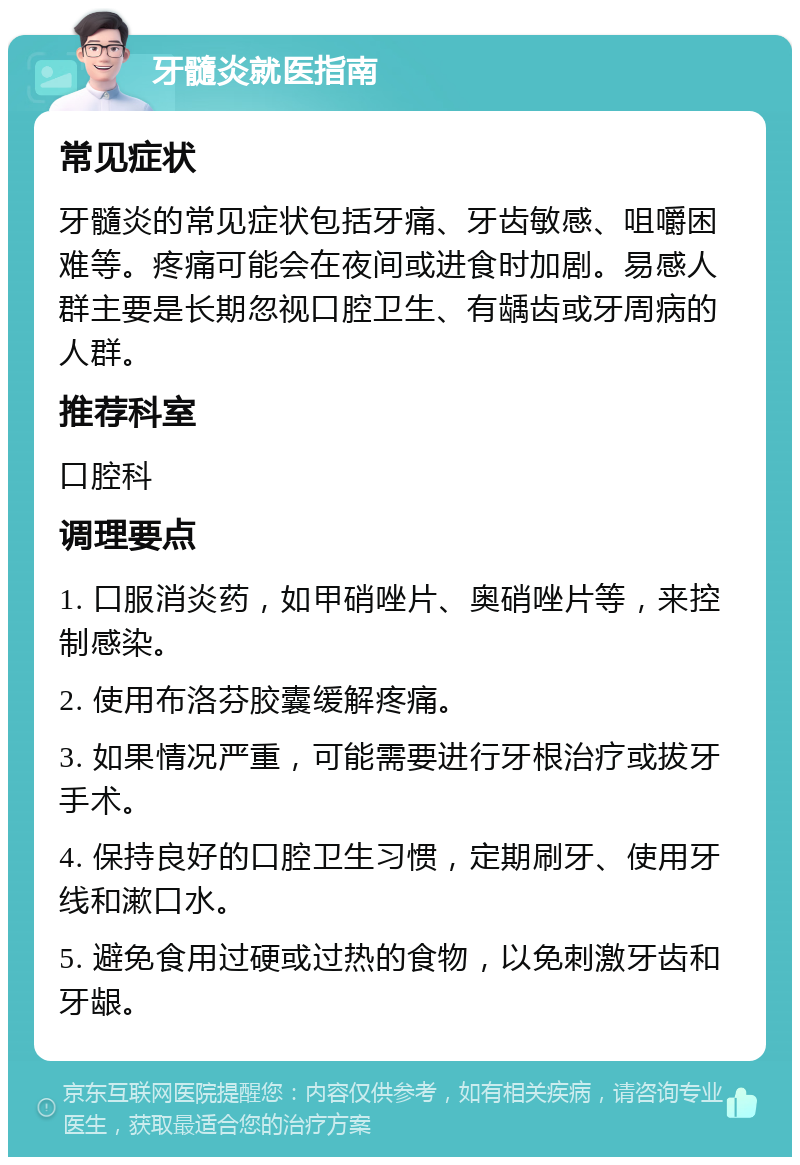 牙髓炎就医指南 常见症状 牙髓炎的常见症状包括牙痛、牙齿敏感、咀嚼困难等。疼痛可能会在夜间或进食时加剧。易感人群主要是长期忽视口腔卫生、有龋齿或牙周病的人群。 推荐科室 口腔科 调理要点 1. 口服消炎药，如甲硝唑片、奥硝唑片等，来控制感染。 2. 使用布洛芬胶囊缓解疼痛。 3. 如果情况严重，可能需要进行牙根治疗或拔牙手术。 4. 保持良好的口腔卫生习惯，定期刷牙、使用牙线和漱口水。 5. 避免食用过硬或过热的食物，以免刺激牙齿和牙龈。