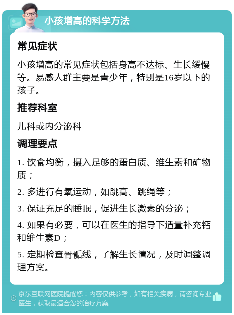 小孩增高的科学方法 常见症状 小孩增高的常见症状包括身高不达标、生长缓慢等。易感人群主要是青少年，特别是16岁以下的孩子。 推荐科室 儿科或内分泌科 调理要点 1. 饮食均衡，摄入足够的蛋白质、维生素和矿物质； 2. 多进行有氧运动，如跳高、跳绳等； 3. 保证充足的睡眠，促进生长激素的分泌； 4. 如果有必要，可以在医生的指导下适量补充钙和维生素D； 5. 定期检查骨骺线，了解生长情况，及时调整调理方案。