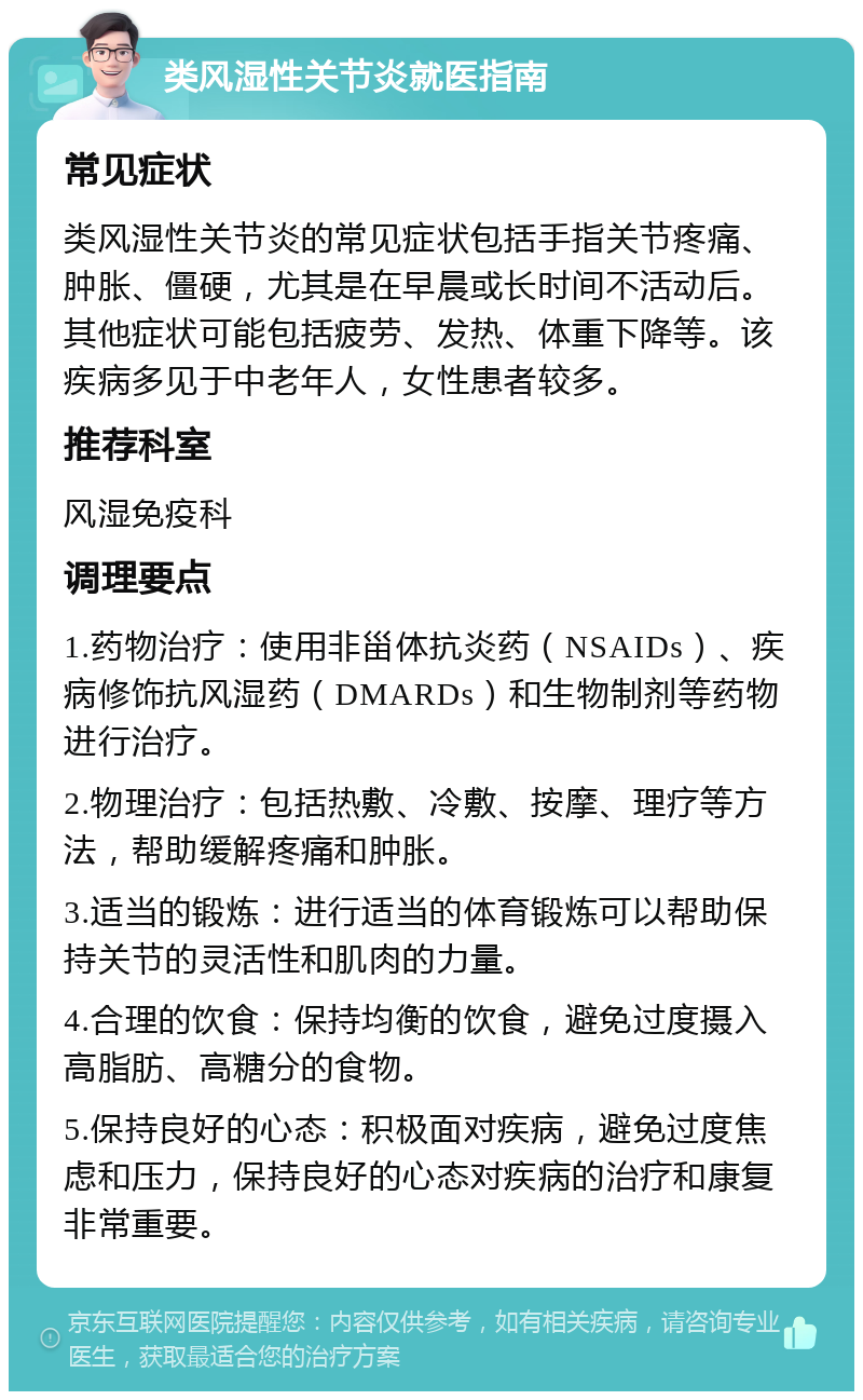 类风湿性关节炎就医指南 常见症状 类风湿性关节炎的常见症状包括手指关节疼痛、肿胀、僵硬，尤其是在早晨或长时间不活动后。其他症状可能包括疲劳、发热、体重下降等。该疾病多见于中老年人，女性患者较多。 推荐科室 风湿免疫科 调理要点 1.药物治疗：使用非甾体抗炎药（NSAIDs）、疾病修饰抗风湿药（DMARDs）和生物制剂等药物进行治疗。 2.物理治疗：包括热敷、冷敷、按摩、理疗等方法，帮助缓解疼痛和肿胀。 3.适当的锻炼：进行适当的体育锻炼可以帮助保持关节的灵活性和肌肉的力量。 4.合理的饮食：保持均衡的饮食，避免过度摄入高脂肪、高糖分的食物。 5.保持良好的心态：积极面对疾病，避免过度焦虑和压力，保持良好的心态对疾病的治疗和康复非常重要。