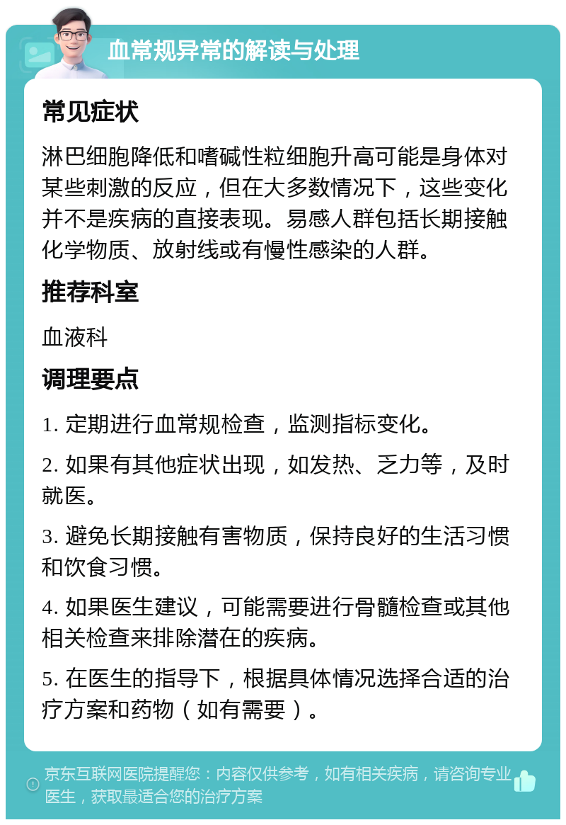 血常规异常的解读与处理 常见症状 淋巴细胞降低和嗜碱性粒细胞升高可能是身体对某些刺激的反应，但在大多数情况下，这些变化并不是疾病的直接表现。易感人群包括长期接触化学物质、放射线或有慢性感染的人群。 推荐科室 血液科 调理要点 1. 定期进行血常规检查，监测指标变化。 2. 如果有其他症状出现，如发热、乏力等，及时就医。 3. 避免长期接触有害物质，保持良好的生活习惯和饮食习惯。 4. 如果医生建议，可能需要进行骨髓检查或其他相关检查来排除潜在的疾病。 5. 在医生的指导下，根据具体情况选择合适的治疗方案和药物（如有需要）。