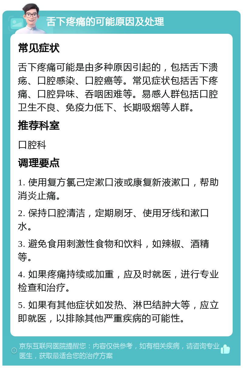 舌下疼痛的可能原因及处理 常见症状 舌下疼痛可能是由多种原因引起的，包括舌下溃疡、口腔感染、口腔癌等。常见症状包括舌下疼痛、口腔异味、吞咽困难等。易感人群包括口腔卫生不良、免疫力低下、长期吸烟等人群。 推荐科室 口腔科 调理要点 1. 使用复方氯己定漱口液或康复新液漱口，帮助消炎止痛。 2. 保持口腔清洁，定期刷牙、使用牙线和漱口水。 3. 避免食用刺激性食物和饮料，如辣椒、酒精等。 4. 如果疼痛持续或加重，应及时就医，进行专业检查和治疗。 5. 如果有其他症状如发热、淋巴结肿大等，应立即就医，以排除其他严重疾病的可能性。