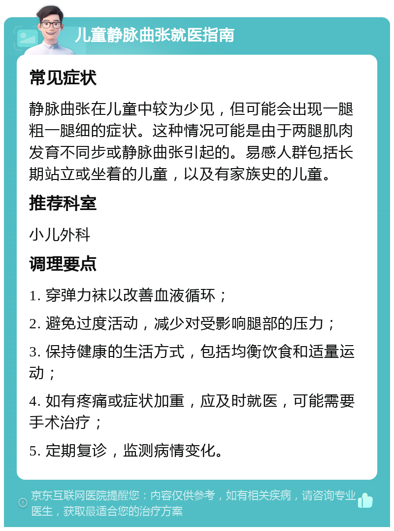 儿童静脉曲张就医指南 常见症状 静脉曲张在儿童中较为少见，但可能会出现一腿粗一腿细的症状。这种情况可能是由于两腿肌肉发育不同步或静脉曲张引起的。易感人群包括长期站立或坐着的儿童，以及有家族史的儿童。 推荐科室 小儿外科 调理要点 1. 穿弹力袜以改善血液循环； 2. 避免过度活动，减少对受影响腿部的压力； 3. 保持健康的生活方式，包括均衡饮食和适量运动； 4. 如有疼痛或症状加重，应及时就医，可能需要手术治疗； 5. 定期复诊，监测病情变化。