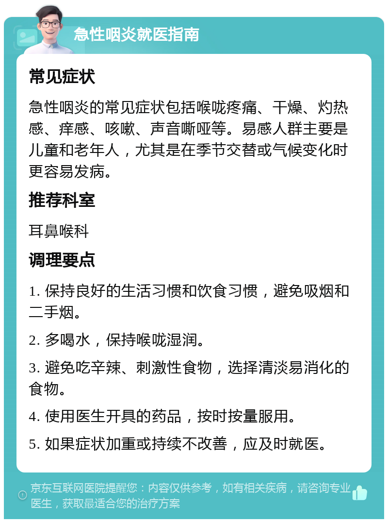 急性咽炎就医指南 常见症状 急性咽炎的常见症状包括喉咙疼痛、干燥、灼热感、痒感、咳嗽、声音嘶哑等。易感人群主要是儿童和老年人，尤其是在季节交替或气候变化时更容易发病。 推荐科室 耳鼻喉科 调理要点 1. 保持良好的生活习惯和饮食习惯，避免吸烟和二手烟。 2. 多喝水，保持喉咙湿润。 3. 避免吃辛辣、刺激性食物，选择清淡易消化的食物。 4. 使用医生开具的药品，按时按量服用。 5. 如果症状加重或持续不改善，应及时就医。