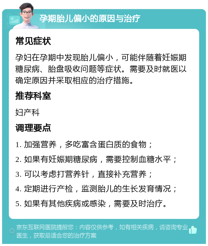 孕期胎儿偏小的原因与治疗 常见症状 孕妇在孕期中发现胎儿偏小，可能伴随着妊娠期糖尿病、胎盘吸收问题等症状。需要及时就医以确定原因并采取相应的治疗措施。 推荐科室 妇产科 调理要点 1. 加强营养，多吃富含蛋白质的食物； 2. 如果有妊娠期糖尿病，需要控制血糖水平； 3. 可以考虑打营养针，直接补充营养； 4. 定期进行产检，监测胎儿的生长发育情况； 5. 如果有其他疾病或感染，需要及时治疗。