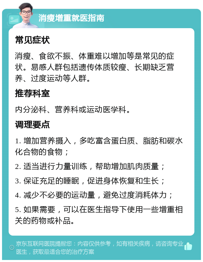 消瘦增重就医指南 常见症状 消瘦、食欲不振、体重难以增加等是常见的症状。易感人群包括遗传体质较瘦、长期缺乏营养、过度运动等人群。 推荐科室 内分泌科、营养科或运动医学科。 调理要点 1. 增加营养摄入，多吃富含蛋白质、脂肪和碳水化合物的食物； 2. 适当进行力量训练，帮助增加肌肉质量； 3. 保证充足的睡眠，促进身体恢复和生长； 4. 减少不必要的运动量，避免过度消耗体力； 5. 如果需要，可以在医生指导下使用一些增重相关的药物或补品。