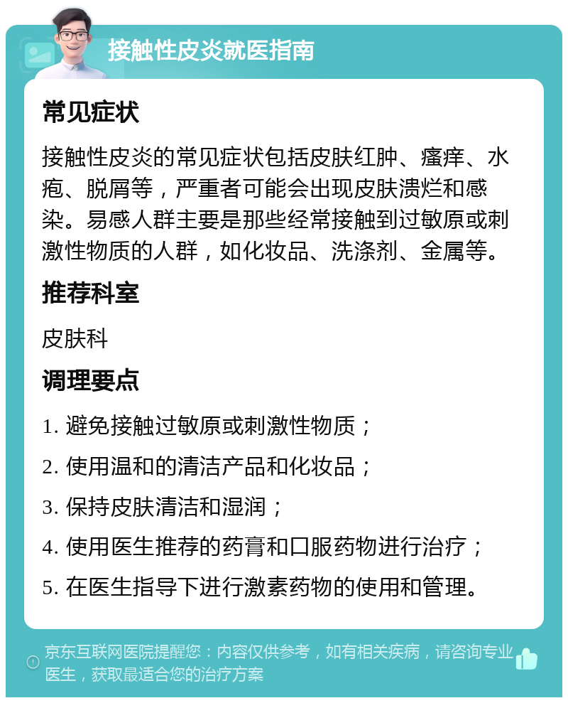 接触性皮炎就医指南 常见症状 接触性皮炎的常见症状包括皮肤红肿、瘙痒、水疱、脱屑等，严重者可能会出现皮肤溃烂和感染。易感人群主要是那些经常接触到过敏原或刺激性物质的人群，如化妆品、洗涤剂、金属等。 推荐科室 皮肤科 调理要点 1. 避免接触过敏原或刺激性物质； 2. 使用温和的清洁产品和化妆品； 3. 保持皮肤清洁和湿润； 4. 使用医生推荐的药膏和口服药物进行治疗； 5. 在医生指导下进行激素药物的使用和管理。